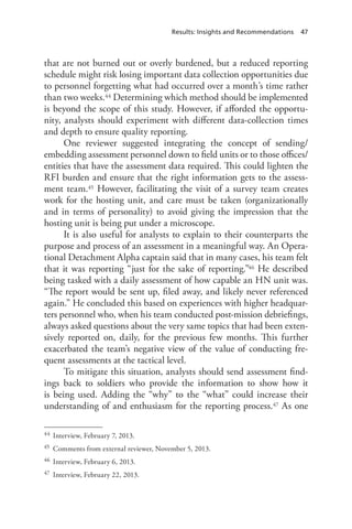 Results: Insights and Recommendations 47
that are not burned out or overly burdened, but a reduced reporting
schedule might risk losing important data collection opportunities due
to personnel forgetting what had occurred over a month’s time rather
than two weeks.44 Determining which method should be implemented
is beyond the scope of this study. However, if afforded the opportu-
nity, analysts should experiment with different data-collection times
and depth to ensure quality reporting.
One reviewer suggested integrating the concept of sending/
embedding assessment personnel down to field units or to those offices/
entities that have the assessment data required. This could lighten the
RFI burden and ensure that the right information gets to the assess-
ment team.45 However, facilitating the visit of a survey team creates
work for the hosting unit, and care must be taken (organizationally
and in terms of personality) to avoid giving the impression that the
hosting unit is being put under a microscope.
It is also useful for analysts to explain to their counterparts the
purpose and process of an assessment in a meaningful way. An Opera-
tional Detachment Alpha captain said that in many cases, his team felt
that it was reporting “just for the sake of reporting.”46 He described
being tasked with a daily assessment of how capable an HN unit was.
“The report would be sent up, filed away, and likely never referenced
again.” He concluded this based on experiences with higher headquar-
ters personnel who, when his team conducted post-mission debriefings,
always asked questions about the very same topics that had been exten-
sively reported on, daily, for the previous few months. This further
exacerbated the team’s negative view of the value of conducting fre-
quent assessments at the tactical level.
To mitigate this situation, analysts should send assessment find-
ings back to soldiers who provide the information to show how it
is being used. Adding the “why” to the “what” could increase their
understanding of and enthusiasm for the reporting process.47 As one
44	 Interview, February 7, 2013.
45	 Comments from external reviewer, November 5, 2013.
46	 Interview, February 6, 2013.
47	 Interview, February 22, 2013.
 