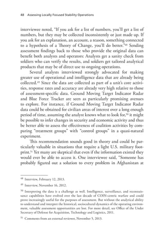 48 Assessing Locally Focused Stability Operations
interviewee noted, “If you ask for a list of numbers, you’ll get a list of
numbers, but they may be collected inconsistently or just made up. If
you ask for an explanation, an account, a reason, something connected
to a hypothesis of a Theory of Change, you’ll do better.”48 Sending
assessment findings back to those who provide the original data can
benefit both analysts and operators: Analysts get a sanity check from
soldiers who can verify the results, and soldiers get tailored analytical
products that may be of direct use to ongoing operations.
Several analysts interviewed strongly advocated for making
greater use of operational and intelligence data that are already being
collected.49 Since the data are collected as part of a unit’s core activi-
ties, response rates and accuracy are already very high relative to those
of assessment-specific data. Ground Moving Target Indicator Radar
and Blue Force Tracker are seen as particularly promising avenues
to explore. For instance, if Ground Moving Target Indicator Radar
data could be obtained for civilian areas of interest over a long enough
period of time, assuming the analyst knows what to look for,50 it might
be possible to infer changes in security and economic activity and thus
be better able to assess the effectiveness of coalition activities by com-
paring “treatment groups” with “control groups” in a quasi-natural
experiment.
This recommendation sounds good in theory and could be par-
ticularly valuable in situations that require a light U.S. military foot-
print.51 Yet many are skeptical that even if the information existed they
would ever be able to access it. One interviewee said, “Someone has
probably figured out a solution to every problem in Afghanistan at
48	 Interview, February 12, 2013.
49	 Interview, November 16, 2012.
50	 Interpreting the data is a challenge as well. Intelligence, surveillance, and reconnais-
sance capabilities have evolved over the last decade of COIN-centric warfare and could
prove increasingly useful for the purposes of assessment. But without the analytical ability
to understand and interpret the historical, sociocultural dynamics of the operating environ-
ment, valuable assessment opportunities are lost. For more detail, see Office of the Under
Secretary of Defense for Acquisition, Technology and Logistics, 2011.
51	 Comments from an external reviewer, November 5, 2013.
 