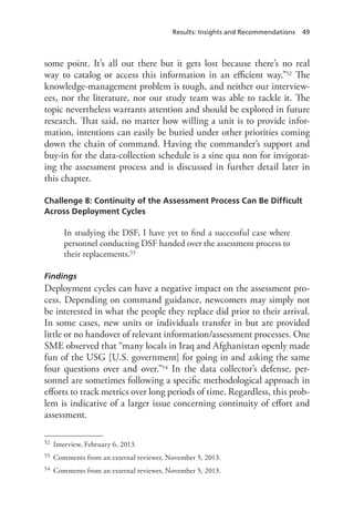 Results: Insights and Recommendations 49
some point. It’s all out there but it gets lost because there’s no real
way to catalog or access this information in an efficient way.”52 The
knowledge-management problem is tough, and neither our interview-
ees, nor the literature, nor our study team was able to tackle it. The
topic nevertheless warrants attention and should be explored in future
research. That said, no matter how willing a unit is to provide infor-
mation, intentions can easily be buried under other priorities coming
down the chain of command. Having the commander’s support and
buy-in for the data-collection schedule is a sine qua non for invigorat-
ing the assessment process and is discussed in further detail later in
this chapter.
Challenge 8: Continuity of the Assessment Process Can Be Difficult
Across Deployment Cycles
In studying the DSF, I have yet to find a successful case where
personnel conducting DSF handed over the assessment process to
their replacements.53
Findings
Deployment cycles can have a negative impact on the assessment pro-
cess. Depending on command guidance, newcomers may simply not
be interested in what the people they replace did prior to their arrival.
In some cases, new units or individuals transfer in but are provided
little or no handover of relevant information/assessment processes. One
SME observed that “many locals in Iraq and Afghanistan openly made
fun of the USG [U.S. government] for going in and asking the same
four questions over and over.”54 In the data collector’s defense, per-
sonnel are sometimes following a specific methodological approach in
efforts to track metrics over long periods of time. Regardless, this prob-
lem is indicative of a larger issue concerning continuity of effort and
assessment.
52	 Interview, February 6, 2013.
53	 Comments from an external reviewer, November 5, 2013.
54	 Comments from an external reviewer, November 5, 2013.
 