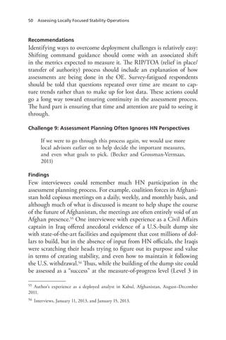 50 Assessing Locally Focused Stability Operations
Recommendations
Identifying ways to overcome deployment challenges is relatively easy:
Shifting command guidance should come with an associated shift
in the metrics expected to measure it. The RIP/TOA (relief in place/
transfer of authority) process should include an explanation of how
assessments are being done in the OE. Survey-fatigued respondents
should be told that questions repeated over time are meant to cap-
ture trends rather than to make up for lost data. These actions could
go a long way toward ensuring continuity in the assessment process.
The hard part is ensuring that time and attention are paid to seeing it
through.
Challenge 9: Assessment Planning Often Ignores HN Perspectives
If we were to go through this process again, we would use more
local advisors earlier on to help decide the important measures,
and even what goals to pick. (Becker and Grossman-Vermaas,
2011)
Findings
Few interviewees could remember much HN participation in the
assessment planning process. For example, coalition forces in Afghani-
stan hold copious meetings on a daily, weekly, and monthly basis, and
although much of what is discussed is meant to help shape the course
of the future of Afghanistan, the meetings are often entirely void of an
Afghan presence.55 One interviewee with experience as a Civil Affairs
captain in Iraq offered anecdotal evidence of a U.S.-built dump site
with state-of-the-art facilities and equipment that cost millions of dol-
lars to build, but in the absence of input from HN officials, the Iraqis
were scratching their heads trying to figure out its purpose and value
in terms of creating stability, and even how to maintain it following
the U.S. withdrawal.56 Thus, while the building of the dump site could
be assessed as a “success” at the measure-of-progress level (Level 3 in
55	 Author’s experience as a deployed analyst in Kabul, Afghanistan, August–December
2011.
56	 Interviews, January 11, 2013, and January 15, 2013.
 
