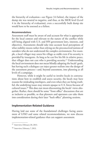 Results: Insights and Recommendations 51
the hierarchy of evaluation—see Figure 3.4 below), the impact of the
dump site was neutral to negative, and thus, at the MOE level (Level
4 in the hierarchy of evaluation), even a successfully built dump site
would have to be assessed as a failure.
Recommendations
Assessment staff must be aware of and account for what is appropriate
for the local context and relevant to the nature of the conflict while
still being aligned with U.S. and HN government laws, interests, and
objectives. Assessments should take into account local perceptions of
what stability means rather than relying on the preconceived notions of
outsiders who do not understand the complex environment. For exam-
ple, a local villager may assess his village as stable even if its security is
provided by insurgents. As long as he can live his life in relative peace,
that villager does not care who is providing security.57 Understanding
the local environment does not mean blindly adopting the locals’ goals,
but having such a dialogue can inject greater realism into the design of
the assessment process—and, beyond assessment, into planning at all
levels of a campaign.
However, while it might be useful to involve locals in conversa-
tions about how to establish and assess security, the locals may have
reasons for misleading interlopers, and even when they are being truth-
ful, the underlying issues may remain opaque to U.S. forces because of
cultural issues.58 This does not mean discounting the locals’ views alto-
gether. Rather, there should be some “front office” discussions that are
as inclusive as possible, so that planners and operators can take them
into consideration during their later “back office” planning sessions.
Implementation-Related Guidance
Having laid out some of the foundational challenges facing assess-
ment of LFSO and some related recommendations, we now discuss
implementation-related guidance that can support assessment.
57	 Interview, February 20, 2013.
58	 Interview, February 7, 2013.
 