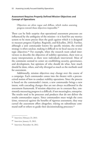 52 Assessing Locally Focused Stability Operations
Assessment Requires Properly Defined Mission Objectives and
Concept of Operations
Objectives are often vague and diffuse, which makes assessing
progress toward those objectives impossible.59
There can be little surprise that operational assessment processes are
influenced by the ambiguity of the mission—it is hard for any metrics
system to be more precise than the goals against which it is designed
to measure progress (Upshur, Roginski, and Kilcullen, 2012). Further,
although a unit commander knows his specific mission, the overall
strategy is often unclear, making it difficult to tie local success to stra-
tegic objectives.60 For example, when the research team asked inter-
viewees to describe the objectives of stability operations, there were as
many interpretations as there were individuals interviewed. Most of
the comments seemed to center on establishing security, governance,
and development, but opinions of who should do what, how much
should be done, when, and why diverged as much as the methods used
for assessment.
Additionally, mission objectives may change over the course of
a campaign. Each commander comes into the theater with a precon-
ceived notion of how to conduct stability operations. Since the process
is based on the commander’s intent, a new commander brings a new
intent, with cascading changes that are not always recalibrated in the
assessment framework. If mission objectives are in constant flux, con-
sistently measuring progress is a difficult, if not meaningless, enterprise.
The results tend to be processes and products that do not deliver the
results commanders expect. Since commanders must weigh the costs
(time, resources) against the benefits of rigorous assessment, they may
curtail the assessment effort altogether, relying on subordinate com-
mand staff or others to guide their decisionmaking processes.61
59	 Interview, February 23, 2013.
60	 Interview, January 15, 2013.
61	 Interview, November 16, 2012.
 