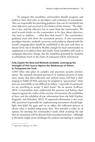 Results: Insights and Recommendations 53
To mitigate this instability, commanders should recognize and
embrace their dual roles as developers and customers of assessments.
They are responsible for providing guidance that can be translated into
clear objectives and executed at all echelons of the mission. “The objec-
tive is key, and the objective has to come from the commanders. We
need to push harder on the commanders to be clear about objectives.
You want to stabilize . . . what does that mean?”62 The commanders’
guidance must also drive the assessment process. A core assessment
paradigm (metrics, methods, processes, and products) aligned with the
overall campaign plan should be established at the joint task force or
theater level, but it should be flexible enough for local commanders to
supplement it to address their own needs. Some instability will result as
campaign objectives change, but the instability generated by rotations
at subordinate levels in the chain of command will be minimized.
Fully Exploit the Data and Methods Available, Leveraging the
Strengths of One Source Against the Weaknesses of Others
to Triangulate the Truth
LFSO often take place in complex and uncertain security environ-
ments. The relatively minimal previous U.S. military presence in some
areas means that data-collection and analysis teams will find it chal-
lenging to fulfill all RFIs and may be tempted to “guesstimate” when
data are unavailable or too difficult to collect—especially if command-
ers are unwilling to accept “I don’t know” for an answer (LaRivee,
2011). Commanders must understand this pressure and balance their
requests against the reality of the security environment, the availability
of data, and the reliability of raw information from the field (Upshur,
Roginski, and Kilcullen, 2012). If requested information is not avail-
able, personnel responsible for implementing assessments should high-
light (not hide) the gaps and try to adjust the collection process to
obtain what is needed using proxy data. This provides a wider set of
options for meeting the commander’s needs while avoiding the risk
that an assessment will be derived from manufactured data—although
it obviously might create challenges for analysts attempting to compare
62	 Interview, February 12, 2013.
 