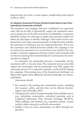 54 Assessing Locally Focused Stability Operations
disparate data over time or across regions, complicating trend analysis
(LaRivee, 2011).
An Adaptive Assessment Process Should Include Robust Input from
Subordinate Commands and Staff
The operations and campaign objectives established in an operations
order will not be able to dynamically capture the situational aware-
ness or perspectives of the full community of stakeholders, so processes
should be in place for staff input to update the assessment model even
before the data begin to identify challenges. After-action reviews con-
ducted after each major assessment period can help determine whether
the assessment is resulting in any new command decisions. If it is not,
the assessment team should determine whether the campaign is not
on track or the assessment in its current form is not useful to the com-
mander. Consistent engagement between analysts and command staff
is critical to ensuring that command objectives and measures for assess-
ing them are aligned.
In conclusion, the relationship between a commander and his
assessment staff is a two-way street: The assessment process must fully
support the commander, and the commander must fully support the
assessment process if it is expected to provide a useful tool for shaping
the campaign. Overcoming many of the foundational challenges can
help in this regard. Some additional assessment principles are summa-
rized below.
Assessments should
•	 Be covered in the training that commanders receive, including
their purpose, utility, and how they can be effective decision-
support tools (Schroden, 2011).
•	 Triangulate the truth by incorporating data from multiple sources
(e.g., subordinate commanders; centralized reporting, such as
Combined Information Data Network Exchange; SIGACTs;
SMEs; polling), and methods (e.g., regression analysis, content
analysis, debate among key staff and commanders).
•	 Include a focus on issues commanders can affect through new
decisions.
 