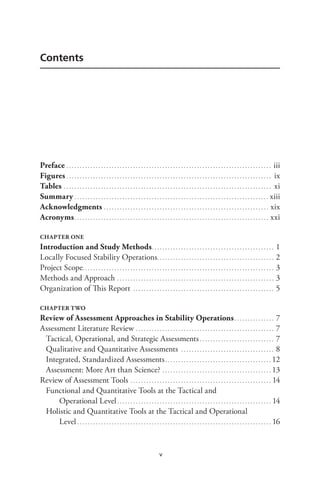 v
Contents
Preface. . . . . . . . . . . . . . . . . . . . . . . . . . . . . . . . . . . . . . . . . . . . . . . . . . . . . . . . . . . . . . . . . . . . . . . . . . . . . . iii
Figures. . . . . . . . . . . . . . . . . . . . . . . . . . . . . . . . . . . . . . . . . . . . . . . . . . . . . . . . . . . . . . . . . . . . . . . . . . . . . . ix
Tables. . . . . . . . . . . . . . . . . . . . . . . . . . . . . . . . . . . . . . . . . . . . . . . . . . . . . . . . . . . . . . . . . . . . . . . . . . . . . . . xi
Summary. . . . . . . . . . . . . . . . . . . . . . . . . . . . . . . . . . . . . . . . . . . . . . . . . . . . . . . . . . . . . . . . . . . . . . . . . . xiii
Acknowledgments. . . . . . . . . . . . . . . . . . . . . . . . . . . . . . . . . . . . . . . . . . . . . . . . . . . . . . . . . . . . . . . xix
Acronyms.. . . . . . . . . . . . . . . . . . . . . . . . . . . . . . . . . . . . . . . . . . . . . . . . . . . . . . . . . . . . . . . . . . . . . . . . . xxi
CHAPTER ONE
Introduction and Study Methods.. . . . . . . . . . . . . . . . . . . . . . . . . . . . . . . . . . . . . . . . . . . . . . 1
Locally Focused Stability Operations.. . . . . . . . . . . . . . . . . . . . . . . . . . . . . . . . . . . . . . . . . . . . 2
Project Scope. . . . . . . . . . . . . . . . . . . . . . . . . . . . . . . . . . . . . . . . . . . . . . . . . . . . . . . . . . . . . . . . . . . . . . . . 3
Methods and Approach. . . . . . . . . . . . . . . . . . . . . . . . . . . . . . . . . . . . . . . . . . . . . . . . . . . . . . . . . . . . 3
Organization of This Report . . . . . . . . . . . . . . . . . . . . . . . . . . . . . . . . . . . . . . . . . . . . . . . . . . . . . . 5
CHAPTER TWO
Review of Assessment Approaches in Stability Operations. . . . . . . . . . . . . . . . 7
Assessment Literature Review. . . . . . . . . . . . . . . . . . . . . . . . . . . . . . . . . . . . . . . . . . . . . . . . . . . . . 7
Tactical, Operational, and Strategic Assessments. . . . . . . . . . . . . . . . . . . . . . . . . . . . . 7
Qualitative and Quantitative Assessments . . . . . . . . . . . . . . . . . . . . . . . . . . . . . . . . . . . . 8
Integrated, Standardized Assessments.. . . . . . . . . . . . . . . . . . . . . . . . . . . . . . . . . . . . . . . . 12
Assessment: More Art than Science?. . . . . . . . . . . . . . . . . . . . . . . . . . . . . . . . . . . . . . . . . . 13
Review of Assessment Tools .. . . . . . . . . . . . . . . . . . . . . . . . . . . . . . . . . . . . . . . . . . . . . . . . . . . . . 14
Functional and Quantitative Tools at the Tactical and
Operational Level. . . . . . . . . . . . . . . . . . . . . . . . . . . . . . . . . . . . . . . . . . . . . . . . . . . . . . . . . . . 14
Holistic and Quantitative Tools at the Tactical and Operational
Level. . . . . . . . . . . . . . . . . . . . . . . . . . . . . . . . . . . . . . . . . . . . . . . . . . . . . . . . . . . . . . . . . . . . . . . . . . 16
 