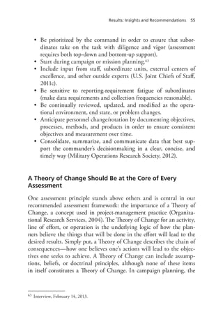 Results: Insights and Recommendations 55
•	 Be prioritized by the command in order to ensure that subor-
dinates take on the task with diligence and vigor (assessment
requires both top-down and bottom-up support).
•	 Start during campaign or mission planning.63
•	 Include input from staff, subordinate units, external centers of
excellence, and other outside experts (U.S. Joint Chiefs of Staff,
2011c).
•	 Be sensitive to reporting-requirement fatigue of subordinates
(make data requirements and collection frequencies reasonable).
•	 Be continually reviewed, updated, and modified as the opera-
tional environment, end state, or problem changes.
•	 Anticipate personnel change/rotation by documenting objectives,
processes, methods, and products in order to ensure consistent
objectives and measurement over time.
•	 Consolidate, summarize, and communicate data that best sup-
port the commander’s decisionmaking in a clear, concise, and
timely way (Military Operations Research Society, 2012).
A Theory of Change Should Be at the Core of Every
Assessment
One assessment principle stands above others and is central in our
recommended assessment framework: the importance of a Theory of
Change, a concept used in project-management practice (Organiza-
tional Research Services, 2004). The Theory of Change for an activity,
line of effort, or operation is the underlying logic of how the plan-
ners believe the things that will be done in the effort will lead to the
desired results. Simply put, a Theory of Change describes the chain of
consequences—how one believes one’s actions will lead to the objec-
tives one seeks to achieve. A Theory of Change can include assump-
tions, beliefs, or doctrinal principles, although none of these items
in itself constitutes a Theory of Change. In campaign planning, the
63	 Interview, February 14, 2013.
 