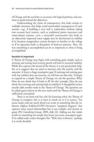 58 Assessing Locally Focused Stability Operations
of Change and the activities to reconnect the logical pathway and con-
tinue to push toward the objectives.
Understanding the chain of consequences that links actions to
multiple outcomes also helps avoid unintended consequences of such
actions—e.g., if building a new well is undertaken without taking
into account local context, such as traditional power structures and
water-related customs, even a successful construction that leads to
an objectively improved water supply may be detrimental to stability
if its location marginalizes certain factions or families in the village
or if its operation leads to disruption of land-use patterns. Thus, the
way something is accomplished can be as important as what is being
accomplished.
Iteration Is Important
A Theory of Change may begin with something quite simple, such as
training and arming local security guards will lead to increased stability.
While this captures the kernel of the theory, it is not particularly help-
ful, as it suggests that we need to measure only the activity and the
outcome. It leaves a huge assumptive gap: If training and arming goes
well, but stability does not increase, we will have no idea why. To begin
to expand on a simple Theory of Change, we ask the question, Why?
How do you think that A leads to B? (In this example, How do you
think that training and arming leads to stability?) A thoughtful answer
usually adds another node to the Theory of Change. The question can
be asked again relative to this new node until the Theory of Change is
sufficiently articulated.
There is no hard and fast rule for knowing when the Theory of
Change is complete; this is at least as much art as it is science. Too
many nodes and too much detail can result in something like the in-
famous Afghan Stability/COIN Dynamics “spaghetti diagram” that
captures most causal relationships but is too complex and chaotic to
grasp (PA Consulting Group, 2009, slide 22). Adding too few nodes
results in something too simple that leaves too many assumptive gaps.
If an added node evokes thoughts like “Well, that is obvious,” perhaps
it is overly detailed.
 