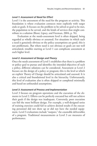Results: Insights and Recommendations 61
Level 1: Assessment of Need for Effort
Level 1 is the assessment of the need for the program or activity. This
foundation is where evaluation connects most explicitly with target
ends or goals. It focuses on the problem to be solved or goal to be met,
the population to be served, and the kinds of services that might con-
tribute to a solution (Rossi, Lipsey, and Freeman, 2004, p. 76).
Evaluation at the needs-assessment level is often skipped, being
regarded as wholly obvious or assumed. For situations in which such
a need is genuinely obvious or the policy assumptions are good, this is
not problematic. But where need is not obvious or goals are not well
articulated, troubles starting at Level 1 can complicate assessment at
each higher level.
Level 2: Assessment of Design and Theory
Once the needs assessment of Level 1 establishes that there is a problem
or policy goal to pursue and identifies the intended objectives of such
a policy, different solutions can be considered. Assessment at Level 2
focuses on the design of a policy or program; this is the level at which
an explicit Theory of Change should be articulated and assessed. It is
also a critical and foundational level in the hierarchy. Unfortunately,
this level of evaluation also is often skipped or completed minimally
and based on unfounded assumptions.
Level 3: Assessment of Process and Implementation
Level 3 focuses on program operations and the execution of the ele-
ments in Level 2. Efforts can be perfectly executed but still not achieve
their goals if the design was inadequate. Conversely, poor execution
can foil the most brilliant design. For example, a well-designed series
of training exercises could fail to achieve desired results if the execut-
ing personnel did not show up or did not have the needed equip-
ment. Level 3 evaluations include “outputs,” the countable deliverables
of a program. Traditional measurements at Level 3 are measures of
performance.
 