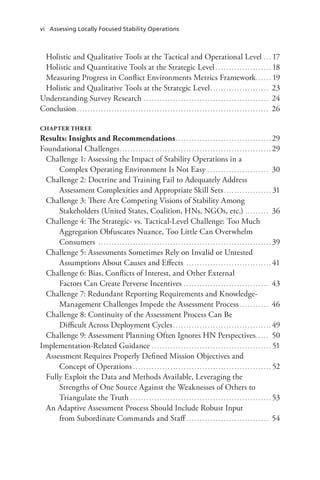 vi Assessing Locally Focused Stability Operations
Holistic and Qualitative Tools at the Tactical and Operational Level. . . . 17
Holistic and Quantitative Tools at the Strategic Level. . . . . . . . . . . . . . . . . . . . . . 18
Measuring Progress in Conflict Environments Metrics Framework.. . . . . . 19
Holistic and Qualitative Tools at the Strategic Level.. . . . . . . . . . . . . . . . . . . . . . 23
Understanding Survey Research. . . . . . . . . . . . . . . . . . . . . . . . . . . . . . . . . . . . . . . . . . . . . . . . 24
Conclusion. . . . . . . . . . . . . . . . . . . . . . . . . . . . . . . . . . . . . . . . . . . . . . . . . . . . . . . . . . . . . . . . . . . . . . . . . 26
CHAPTER THREE
Results: Insights and Recommendations.. . . . . . . . . . . . . . . . . . . . . . . . . . . . . . . . . . . . 29
Foundational Challenges.. . . . . . . . . . . . . . . . . . . . . . . . . . . . . . . . . . . . . . . . . . . . . . . . . . . . . . . . . 29
Challenge 1: Assessing the Impact of Stability Operations in a
Complex Operating Environment Is Not Easy .. . . . . . . . . . . . . . . . . . . . . . . 30
Challenge 2: Doctrine and Training Fail to Adequately Address
Assessment Complexities and Appropriate Skill Sets. . . . . . . . . . . . . . . . . . . 31
Challenge 3: There Are Competing Visions of Stability Among
Stakeholders (United States, Coalition, HNs, NGOs, etc.). . . . . . . . . . 36
Challenge 4: The Strategic- vs. Tactical-Level Challenge: Too Much
Aggregation Obfuscates Nuance, Too Little Can Overwhelm
Consumers . . . . . . . . . . . . . . . . . . . . . . . . . . . . . . . . . . . . . . . . . . . . . . . . . . . . . . . . . . . . . . . . . . 39
Challenge 5: Assessments Sometimes Rely on Invalid or Untested
Assumptions About Causes and Effects . . . . . . . . . . . . . . . . . . . . . . . . . . . . . . . . . 41
Challenge 6: Bias, Conflicts of Interest, and Other External
Factors Can Create Perverse Incentives.. . . . . . . . . . . . . . . . . . . . . . . . . . . . . . . . 43
Challenge 7: Redundant Reporting Requirements and Knowledge-
Management Challenges Impede the Assessment Process. . . . . . . . . . . . 46
Challenge 8: Continuity of the Assessment Process Can Be
Difficult Across Deployment Cycles. . . . . . . . . . . . . . . . . . . . . . . . . . . . . . . . . . . . . . 49
Challenge 9: Assessment Planning Often Ignores HN Perspectives.. . . . . 50
Implementation-Related Guidance. . . . . . . . . . . . . . . . . . . . . . . . . . . . . . . . . . . . . . . . . . . . . . 51
Assessment Requires Properly Defined Mission Objectives and
Concept of Operations. . . . . . . . . . . . . . . . . . . . . . . . . . . . . . . . . . . . . . . . . . . . . . . . . . . . . 52
Fully Exploit the Data and Methods Available, Leveraging the
Strengths of One Source Against the Weaknesses of Others to
Triangulate the Truth. . . . . . . . . . . . . . . . . . . . . . . . . . . . . . . . . . . . . . . . . . . . . . . . . . . . . . 53
An Adaptive Assessment Process Should Include Robust Input
from Subordinate Commands and Staff. . . . . . . . . . . . . . . . . . . . . . . . . . . . . . . . 54
 