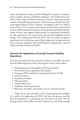 68 Assessing Locally Focused Stability Operations
nomic development, many are still challenged by rampant corruption,
ethnic conflict, poverty, and Islamic militancy. The United States pro-
vides a wide range of bilateral assistance aimed at improving security
capacity, strengthening governance, and increasing economic develop-
ment opportunities in these countries. According to the U.S. Depart-
ment of State, “U.S. assistance also aims to reinforce local and national
systems; build institutional capacity in the provision of health and edu-
cation services; and support improvements in agricultural productiv-
ity, job expansion in the rural sector, and increased supplies of clean
energy” (U.S. Department of State, 2013). The U.S. Army can play an
important role in achieving some of these objectives through security-
force assistance programs and small-footprint deployments, some of
which may take the form of LFSO.
Scenario for Application of Locally Focused Stability
Operations
To make the context for this scenario as realistic as possible, we exam-
ined the following factors when selecting the country and conflict:
•	 Development level and stability of HN government
•	 HN security-force capabilities and capacity
•	 Insurgent (INS) capabilities compared with those of HN
•	 Level of violence
•	 Duration of conflict
•	 INS motivation
•	 Cross-border issues
•	 Traditions of local governance
•	 Relevance of conflict and country to U.S. national security.
Other factors may also play a role in determining the suitability
of a conflict for application of LFSO, and thus the process used for
such determination is a promising area for future research. The fol-
lowing country and conflict overview is based on a real-world example
 