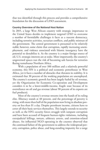 Applying the Assessment Recommendations in a Practical Scenario 69
that was identified through this process and provides a comprehensive
foundation for the discussion of LFSO assessment.
Country Overview of the Notional Host Nation
In 2015, a large West African country with strategic importance to
the United States decides to implement targeted LFSO to overcome
a number of formidable challenges it faces as a nascent democracy,
including terrorist activities, sectarian conflicts, and public mistrust of
the government. The central government is presumed to be relatively
stable; however, some claim that corruption, rapidly increasing unem-
ployment, and violence associated with Islamic insurgency have the
potential to destabilize it. As the country is a major foreign source of
oil, U.S. strategic interests are at stake. More importantly, the country’s
ungoverned spaces run the risk of becoming safe havens for terrorists
fleeing tumultuous Northern Africa.
With a population of over 100 million and a relatively powerful
economy, this HN is a political and economic powerhouse in West
Africa, yet it faces a number of obstacles that threaten its stability. It is
estimated that 30 percent of the working population are unemployed.
The country’s economic growth has been largely fueled by oil revenue,
yet the Organisation for Economic Co-operation and Development
considers it to be a lower-middle-income, fragile state because of its
overreliance on oil and gas revenue (about 90 percent of its exports are
fuel products).
Most of the country’s revenue streams into the hands of its ruling
elite. Illiteracy stands at 40 percent, and the percentage of poverty is
rising, with more than half of the population now living in absolute pov-
erty on less than $1 a day. Despite petroleum income, citizens have to
cover all their basic services themselves. This largely extends to security
as well, as the HN’s security forces struggle with rampant corruption
and have been accused of frequent human-rights violations, including
extrajudicial killings, torture, arbitrary arrests, and extortion-related
abuses. An influential NGO operating in the country observed that
the continued failure of the government to address the widespread pov-
erty, corruption, police abuse, and long-standing impunity for a range
 