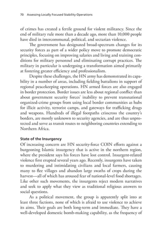 70 Assessing Locally Focused Stability Operations
of crimes has created a fertile ground for violent militancy. Since the
end of military rule more than a decade ago, more than 10,000 people
have died in intercommunal, political, and sectarian violence.
The government has designated broad-spectrum changes for its
security forces as part of a wider policy move to promote democratic
principles, focusing on improving salaries and living and training con-
ditions for military personnel and eliminating corrupt practices. The
military in particular is undergoing a transformation aimed primarily
at fostering greater efficiency and professionalism.
Despite these challenges, the HN army has demonstrated its capa-
bility in a number of areas, including fielding battalions in support of
regional peacekeeping operations. HN armed forces are also engaged
in border protection. Border issues are less about regional conflict than
about government security forces’ inability to prevent transnational
organized-crime groups from using local border communities as hubs
for illicit activity, terrorist camps, and gateways for trafficking drugs
and weapons. Hundreds of illegal footpaths crisscross the country’s
borders, are mostly unknown to security agencies, and are thus unpro-
tected and serve as transit routes to neighboring countries extending to
Northern Africa.
State of the Insurgency
Of increasing concern are HN security-force COIN efforts against a
burgeoning Islamic insurgency that is active in the northern region,
where the president says his forces have lost control. Insurgent-related
violence first erupted several years ago. Recently, insurgents have taken
to murdering and intimidating civilians and local farmers, causing
many to flee villages and abandon large swaths of crops during the
harvest—all of which has aroused fear of national-level food shortages.
Like other such movements, the insurgents reject modern narratives
and seek to apply what they view as traditional religious answers to
social questions.
As a political movement, the group is apparently split into at
least three factions, none of which is afraid to use violence to achieve
its aims. Their goals are both long-term and immediate. They have a
well-developed domestic bomb-making capability, as the frequency of
 