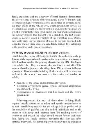 Applying the Assessment Recommendations in a Practical Scenario 71
deadly explosions and the discovery of bomb factories demonstrate.
The decentralized structure of the insurgency allows for multiple cells
to conduct influence operations across an expanse of territory, focus-
ing their efforts at the village level, where government services are
often lacking or absent and resentment is high. Like other political and
armed movements that have sprung up in the country, including recent
fuel-subsidy protests that brought it to a standstill, the INS group’s
ability to manifest is just a symptom of the crumbling state. Despite
their daily trials, the vast majority of locals do not turn to armed mili-
tancy, but the fact that a small and very deadly portion do is a clear sign
of the country’s underlying dysfunction.
The Theory of Change Ties Actions to Mission Objectives
Establishing the Theory of Change behind the planned operation helps
document the expected results and describe how activities and tasks are
linked to those results. The primary objective for the HN LFSO team
is to stabilize the village and ensure that stability is sustainable. This,
in turn, should help protect the village from INS attacks or influence
operations. Three essential building blocks, which will be discussed
in detail in the next section, serve as a foundation and catalyst for
stability:
•	 Security for the village and its immediate vicinity
•	 Economic development geared toward increasing employment
and standard of living
•	 Improvements to governance that link locals and the central
government.
Achieving success for each of these three building blocks
requires specific actions to be taken and specific preconditions to
be met. Establishing security for the village will be predicated on
the availability of qualified and able-bodied individuals and on the
ability to train, equip, and supervise them. The resulting increase of
security in and around the village should prevent farmers and locals
from fleeing and should convince merchants that they can safely
continue their work. Economic improvements may require changes in
 