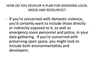 HOW DO YOU DEVELOP A PLAN FOR ASSESSING LOCAL
NEEDS AND RESOURCES?
- If you're concerned with domestic violence,
you'd certainly want to include those directly
or indirectly exposed to it, as well as
emergency room personnel and police, in your
data gathering. If you're concerned with
preserving open space, you might look to
include both environmentalists and
developers.
 
