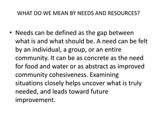 WHAT DO WE MEAN BY NEEDS AND RESOURCES?
• Needs can be defined as the gap between
what is and what should be. A need can be felt
by an individual, a group, or an entire
community. It can be as concrete as the need
for food and water or as abstract as improved
community cohesiveness. Examining
situations closely helps uncover what is truly
needed, and leads toward future
improvement.
 