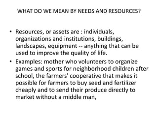 WHAT DO WE MEAN BY NEEDS AND RESOURCES?
• Resources, or assets are : individuals,
organizations and institutions, buildings,
landscapes, equipment -- anything that can be
used to improve the quality of life.
• Examples: mother who volunteers to organize
games and sports for neighborhood children after
school, the farmers' cooperative that makes it
possible for farmers to buy seed and fertilizer
cheaply and to send their produce directly to
market without a middle man,
 