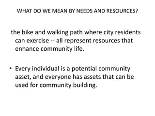 WHAT DO WE MEAN BY NEEDS AND RESOURCES?
the bike and walking path where city residents
can exercise -- all represent resources that
enhance community life.
• Every individual is a potential community
asset, and everyone has assets that can be
used for community building.
 