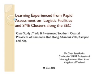 Learning Experienced f
L    i E      i    d from R id
                          Rapid
Assessment on Logistic Facilities
and SME Clusters along the SEC
Case Study : Trade & Investment Southern Coastal
Provinces of Cambodia Koh Kong, Sihanouk Ville, Kampot
and Kep.



                                      Mr. Chan SereiRatha
                                   Cambodian YGMS Professional
                                   Mekong Institute, Khon Kaen
                                      Kingdom of Thailand
                                      Ki d        f Th il d

                   18 June, 2012
 