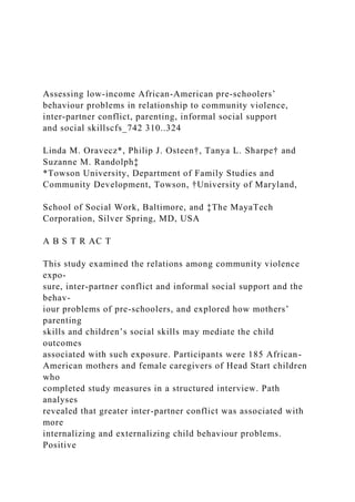 Assessing low-income African-American pre-schoolers’
behaviour problems in relationship to community violence,
inter-partner conflict, parenting, informal social support
and social skillscfs_742 310..324
Linda M. Oravecz*, Philip J. Osteen†, Tanya L. Sharpe† and
Suzanne M. Randolph‡
*Towson University, Department of Family Studies and
Community Development, Towson, †University of Maryland,
School of Social Work, Baltimore, and ‡The MayaTech
Corporation, Silver Spring, MD, USA
A B S T R AC T
This study examined the relations among community violence
expo-
sure, inter-partner conflict and informal social support and the
behav-
iour problems of pre-schoolers, and explored how mothers’
parenting
skills and children’s social skills may mediate the child
outcomes
associated with such exposure. Participants were 185 African-
American mothers and female caregivers of Head Start children
who
completed study measures in a structured interview. Path
analyses
revealed that greater inter-partner conflict was associated with
more
internalizing and externalizing child behaviour problems.
Positive
 