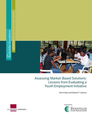 Assessing Market-Based Solutions:
Lessons from Evaluating a
Youth Employment Initiative
Karim Harji and Edward T. Jackson
Supported by
THE
RockefellerFoundation
MONITORING&EVALUATIONOFFICE
 