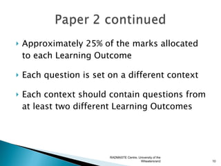   Approximately 25% of the marks allocated
    to each Learning Outcome

   Each question is set on a different context

   Each context should contain questions from
    at least two different Learning Outcomes




                         RADMASTE Centre, University of the
                                           Witwatersrand      10
 