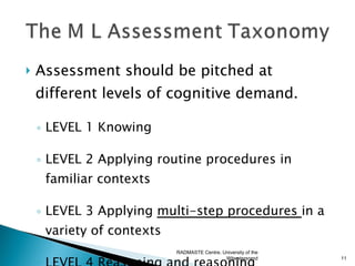    Assessment should be pitched at
    different levels of cognitive demand.

    ◦ LEVEL 1 Knowing

    ◦ LEVEL 2 Applying routine procedures in
      familiar contexts

    ◦ LEVEL 3 Applying multi-step procedures in a
      variety of contexts
                         RADMASTE Centre, University of the
                                           Witwatersrand      11
 