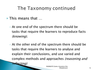    This means that …

    ◦ At one end of the spectrum there should be
      tasks that require the learners to reproduce facts
     (knowing).

    ◦ At the other end of the spectrum there should be
      tasks that require the learners to analyse and
     explain their conclusions, and use varied and
     complex methods and approaches (reasoning and
     reflecting)
                             RADMASTE Centre, University of the
                                               Witwatersrand      12
 