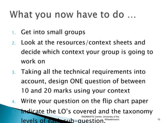 1.   Get into small groups
2.   Look at the resources/context sheets and
     decide which context your group is going to
     work on
3.   Taking all the technical requirements into
     account, design ONE question of between
     10 and 20 marks using your context
4.   Write your question on the flip chart paper
5.   Indicate the LO’s covered and the taxonomy
                         RADMASTE Centre, University of the

     levels of each sub-question.          Witwatersrand      15
 