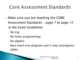    Make sure you are teaching the CORE
    Assessment Standards – page 7 to page 15
    in the Exam Guidelines
    ◦ No trig
    ◦ No linear programming
    ◦ No algebra
    ◦ Must teach tree diagrams and 2-way contingency
      tables

                          RADMASTE Centre, University of the
                                            Witwatersrand      3
 