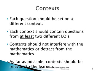    Each question should be set on a
    different context.
   Each context should contain questions
    from at least two different LO’s
   Contexts should not interfere with the
    mathematics or detract from the
    mathematics
   As far as possible, contexts should be
    relevant to the learners
                       RADMASTE Centre, University of the
                                         Witwatersrand      5
 