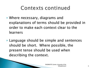    Where necessary, diagrams and
    explanations of terms should be provided in
    order to make each context clear to the
    learners

   Language should be simple and sentences
    should be short. Where possible, the
    present tense should be used when
    describing the context.

                        RADMASTE Centre, University of the
                                          Witwatersrand      6
 