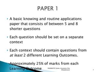    A basic knowing and routine applications
    paper that consists of between 5 and 8
    shorter questions

   Each question should be set on a separate
    context

   Each context should contain questions from
    at least 2 different Learning Outcomes.

   Approximately 25% of marks from each
    Learning Outcome     RADMASTE Centre, University of the
                                           Witwatersrand      7
 