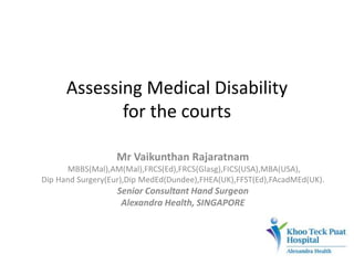 Assessing Medical Disability
for the courts
Mr Vaikunthan Rajaratnam
MBBS(Mal),AM(Mal),FRCS(Ed),FRCS(Glasg),FICS(USA),MBA(USA),
Dip Hand Surgery(Eur),Dip MedEd(Dundee),FHEA(UK),FFST(Ed),FAcadMEd(UK).
Senior Consultant Hand Surgeon
Alexandra Health, SINGAPORE
 