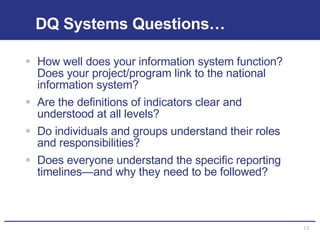 DQ Systems Questions… How well does your information system function?  Does your project/program link to the national information system?  Are the definitions of indicators clear and understood at all levels? Do individuals and groups understand their roles and responsibilities? Does everyone understand the specific reporting timelines—and why they need to be followed? 