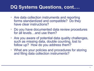 DQ Systems Questions, cont.… Are data collection instruments and reporting forms standardized and compatible?  Do they have clear instructions? Do you have documented data review procedures for all levels…and use them? Are you aware of potential data quality challenges, such as missing data, double counting, lost to follow up?  How do you address them? What are your policies and procedures for storing and filing data collection instruments? 