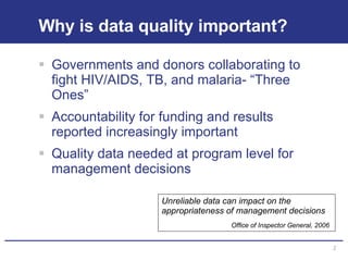 Why is data quality important? Governments and donors collaborating to fight HIV/AIDS, TB, and malaria- “Three Ones”  Accountability for funding and results reported increasingly important Quality data needed at program level for management decisions Unreliable data can impact on the appropriateness of management decisions  Office of Inspector General, 2006 