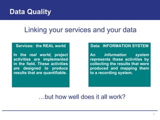Data Quality Services:  the REAL world In the  real world,  project activities are implemented in the field. These activities are designed to produce results that are quantifiable. Data:  INFORMATION SYSTEM An  information system  represents these activities by collecting the results that were produced and mapping them to a recording system. Linking your services and your data … but how well does it all work? 