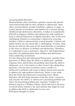 Assessing Mood Disorders
Mood problems often constitute a primary reason why parents
seek professional help for their children or adolescents. Most
often, mood problems include irritability, sadness, or anger. A
certain amount of moodiness and impulsivity is normal during
childhood and adolescence; therefore, it makes it exceptionally
difficult to diagnose children and adolescents with conditions
such as clinical depression or bipolar disorders. One of the most
challenging elements in counseling is objectively assessing
whether a child or adolescent has a mood disorder. Cultural and
family factors are one reason this is challenging. At times, these
factors are directly the cause of the mood disorder or contribute
to the stress or distress of children and adolescents. Therefore,
it is important to use a systematic, objective, and dispassionate
procedure for gathering data about children and adolescents
when conducting assessments.
For this Discussion and subsequent Discussions, consider these
questions: a) Where does the child’s or adolescent’s problem
originate from, and b) Does the problem stem from the child or
adolescent, or is it the family or other factors? By asking these
questions, you can more accurately assess a child’s or
adolescent’s problems and create evidence-based interventions
to address the right problem effectively. Select a case study
from the Child and Adolescent Counseling Cases: Mood
Disorders and Self-harm document from this week’s resources
and consider the child’s or adolescent’s presenting problem and
where the presenting problem may originate. Conduct an
Internet search or a Walden Library search and select one peer-
reviewed article related to the interventions that might be used
to address the child or adolescent in your case.
With these thoughts in mind:
 