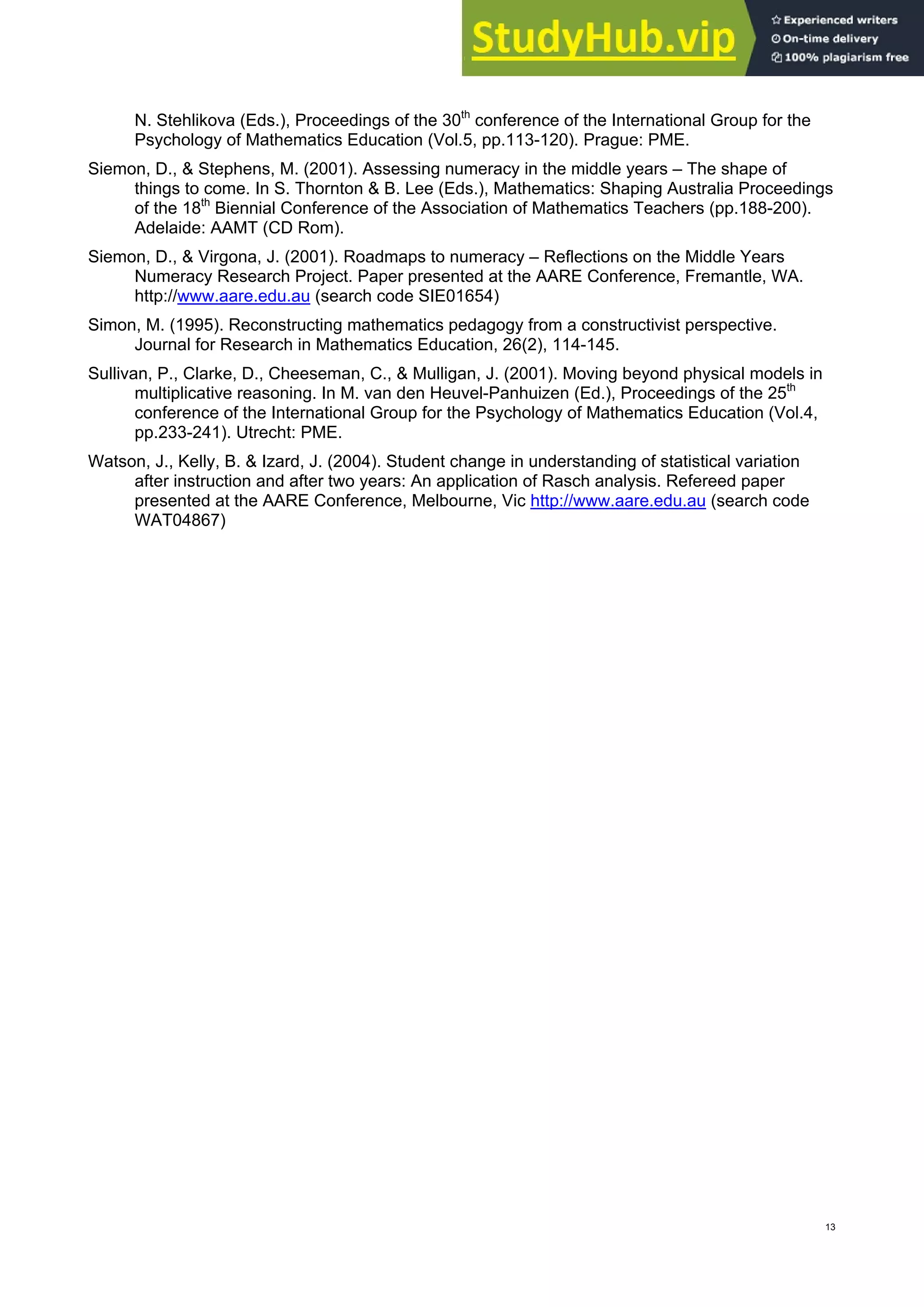 th
N. Stehlikova (Eds.), Proceedings of the 30 conference of the International Group for the
Psychology of Mathematics Education (Vol.5, pp.113-120). Prague: PME.
Siemon, D., & Stephens, M. (2001). Assessing numeracy in the middle years – The shape of
things to come. In S. Thornton & B. Lee (Eds.), Mathematics: Shaping Australia Proceedings
of the 18th
Biennial Conference of the Association of Mathematics Teachers (pp.188-200).
Adelaide: AAMT (CD Rom).
Siemon, D., & Virgona, J. (2001). Roadmaps to numeracy – Reflections on the Middle Years
Numeracy Research Project. Paper presented at the AARE Conference, Fremantle, WA.
http://www.aare.edu.au (search code SIE01654)
Simon, M. (1995). Reconstructing mathematics pedagogy from a constructivist perspective.
Journal for Research in Mathematics Education, 26(2), 114-145.
Sullivan, P., Clarke, D., Cheeseman, C., & Mulligan, J. (2001). Moving beyond physical models in
multiplicative reasoning. In M. van den Heuvel-Panhuizen (Ed.), Proceedings of the 25th
conference of the International Group for the Psychology of Mathematics Education (Vol.4,
pp.233-241). Utrecht: PME.
Watson, J., Kelly, B. & Izard, J. (2004). Student change in understanding of statistical variation
after instruction and after two years: An application of Rasch analysis. Refereed paper
presented at the AARE Conference, Melbourne, Vic http://www.aare.edu.au (search code
WAT04867)
13
 