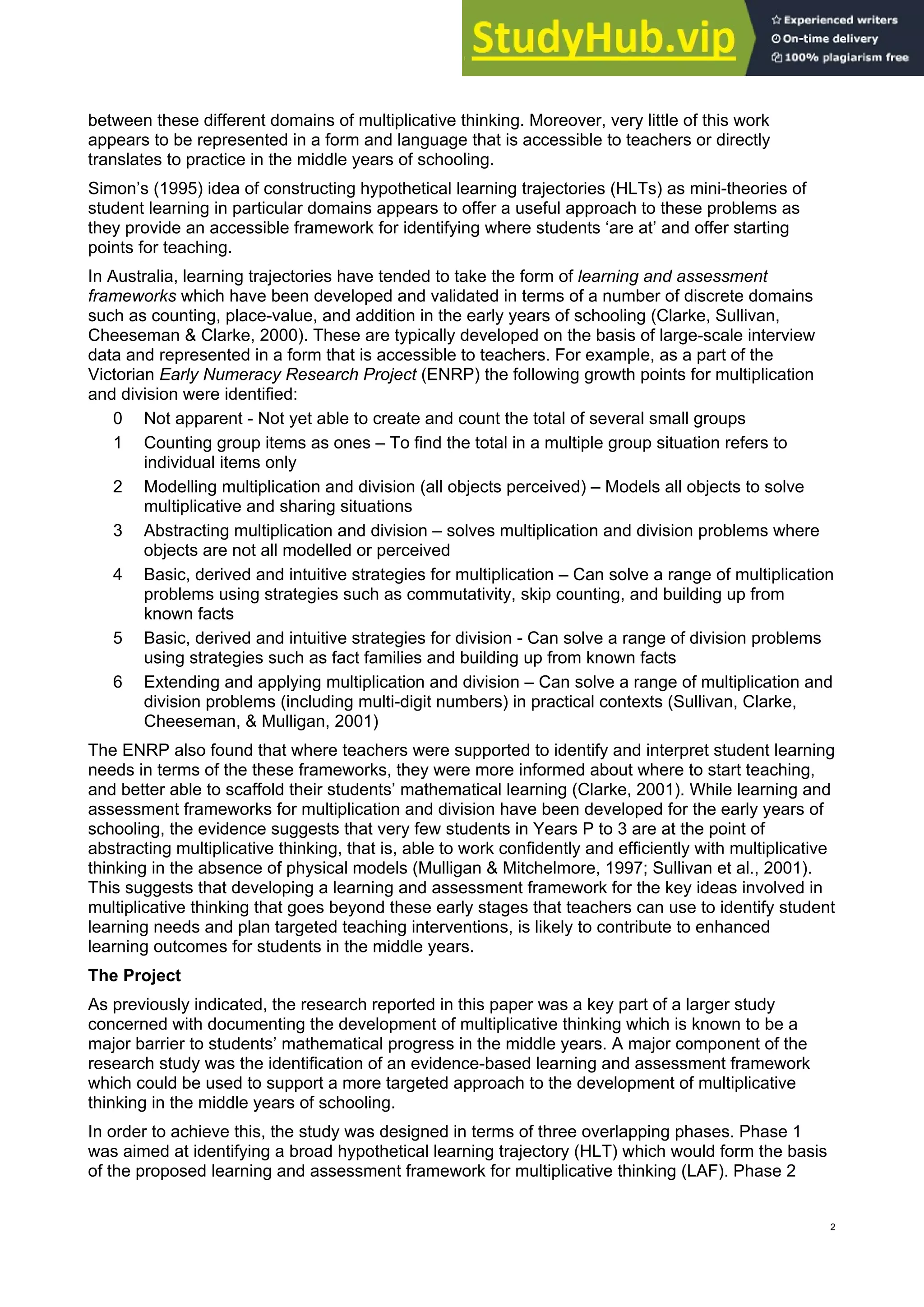 between these different domains of multiplicative thinking. Moreover, very little of this work
appears to be represented in a form and language that is accessible to teachers or directly
translates to practice in the middle years of schooling.
Simon’s (1995) idea of constructing hypothetical learning trajectories (HLTs) as mini-theories of
student learning in particular domains appears to offer a useful approach to these problems as
they provide an accessible framework for identifying where students ‘are at’ and offer starting
points for teaching.
In Australia, learning trajectories have tended to take the form of learning and assessment
frameworks which have been developed and validated in terms of a number of discrete domains
such as counting, place-value, and addition in the early years of schooling (Clarke, Sullivan,
Cheeseman & Clarke, 2000). These are typically developed on the basis of large-scale interview
data and represented in a form that is accessible to teachers. For example, as a part of the
Victorian Early Numeracy Research Project (ENRP) the following growth points for multiplication
and division were identified:
0 Not apparent - Not yet able to create and count the total of several small groups
1 Counting group items as ones – To find the total in a multiple group situation refers to
individual items only
2 Modelling multiplication and division (all objects perceived) – Models all objects to solve
multiplicative and sharing situations
3 Abstracting multiplication and division – solves multiplication and division problems where
objects are not all modelled or perceived
4 Basic, derived and intuitive strategies for multiplication – Can solve a range of multiplication
problems using strategies such as commutativity, skip counting, and building up from
known facts
5 Basic, derived and intuitive strategies for division - Can solve a range of division problems
using strategies such as fact families and building up from known facts
6 Extending and applying multiplication and division – Can solve a range of multiplication and
division problems (including multi-digit numbers) in practical contexts (Sullivan, Clarke,
Cheeseman, & Mulligan, 2001)
The ENRP also found that where teachers were supported to identify and interpret student learning
needs in terms of the these frameworks, they were more informed about where to start teaching,
and better able to scaffold their students’ mathematical learning (Clarke, 2001). While learning and
assessment frameworks for multiplication and division have been developed for the early years of
schooling, the evidence suggests that very few students in Years P to 3 are at the point of
abstracting multiplicative thinking, that is, able to work confidently and efficiently with multiplicative
thinking in the absence of physical models (Mulligan & Mitchelmore, 1997; Sullivan et al., 2001).
This suggests that developing a learning and assessment framework for the key ideas involved in
multiplicative thinking that goes beyond these early stages that teachers can use to identify student
learning needs and plan targeted teaching interventions, is likely to contribute to enhanced
learning outcomes for students in the middle years.
The Project
As previously indicated, the research reported in this paper was a key part of a larger study
concerned with documenting the development of multiplicative thinking which is known to be a
major barrier to students’ mathematical progress in the middle years. A major component of the
research study was the identification of an evidence-based learning and assessment framework
which could be used to support a more targeted approach to the development of multiplicative
thinking in the middle years of schooling.
In order to achieve this, the study was designed in terms of three overlapping phases. Phase 1
was aimed at identifying a broad hypothetical learning trajectory (HLT) which would form the basis
of the proposed learning and assessment framework for multiplicative thinking (LAF). Phase 2
2
 
