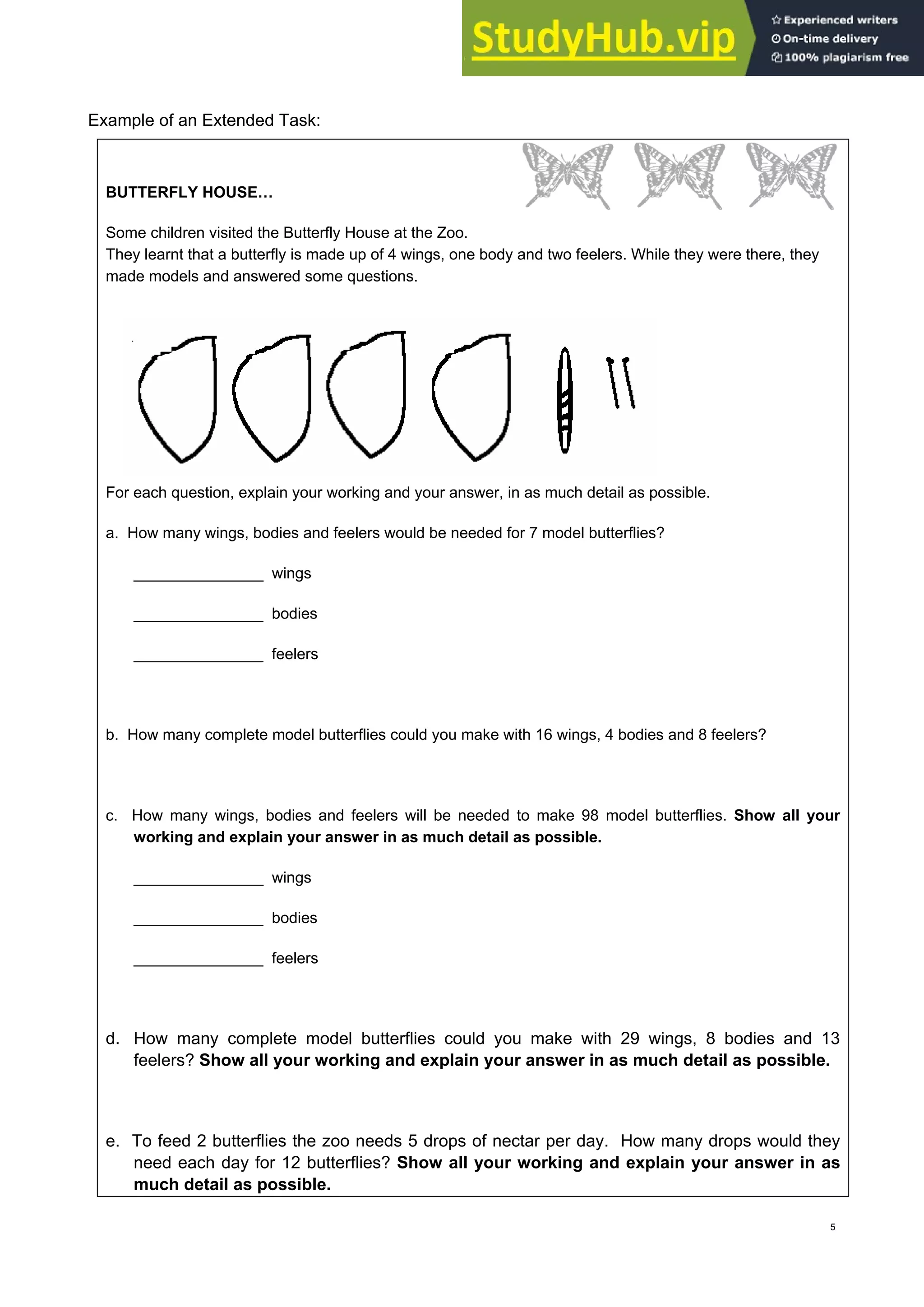 Example of an Extended Task:
BUTTERFLY HOUSE…
Some children visited the Butterfly House at the Zoo.
They learnt that a butterfly is made up of 4 wings, one body and two feelers. While they were there, they
made models and answered some questions.
For each question, explain your working and your answer, in as much detail as possible.
a. How many wings, bodies and feelers would be needed for 7 model butterflies?
_______________ wings
_______________ bodies
_______________ feelers
b. How many complete model butterflies could you make with 16 wings, 4 bodies and 8 feelers?
c. How many wings, bodies and feelers will be needed to make 98 model butterflies. Show all your
working and explain your answer in as much detail as possible.
_______________ wings
_______________ bodies
_______________ feelers
d. How many complete model butterflies could you make with 29 wings, 8 bodies and 13
feelers? Show all your working and explain your answer in as much detail as possible.
e. To feed 2 butterflies the zoo needs 5 drops of nectar per day. How many drops would they
need each day for 12 butterflies? Show all your working and explain your answer in as
much detail as possible.
5
 