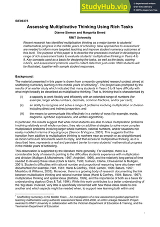 SIE06375
Assessing Multiplicative Thinking Using Rich Tasks
Dianne Siemon and Margarita Breed
RMIT University
Recent research has identified multiplicative thinking as a major barrier to students’
mathematical progress in the middle years of schooling. New approaches to assessment
are needed to inform more targeted teaching and improve student numeracy outcomes at
this level. The purpose of this paper is to describe the processes involved in developing a
range of rich assessment tasks to evaluate students’ multiplicative thinking in Years 4 to
8. Key concepts used as a basis for designing the tasks, as well as the tasks, scoring
rubrics, and assessment protocols used to collect data from just under 3500 students will
be illustrated, together with sample student responses.
Background:
The material presented in this paper is drawn from a recently completed research project aimed at
scaffolding numeracy learning in the middle years of schooling1
. The project was prompted by the
results of an earlier study which indicated that many students in Years 5 to 9 have difficulty with
what might broadly be described as multiplicative thinking. That is, thinking that is characterised by
(i) a capacity to work flexibly and efficiently with an extended range of numbers (for
example, larger whole numbers, decimals, common fractions, and/or per cent);
(ii) an ability to recognise and solve a range of problems involving multiplication or division
including direct and indirect proportion; and
(iii) the means to communicate this effectively in a variety of ways (for example, words,
diagrams, symbolic expressions, and written algorithms).
In particular, the results suggest that while most students are able to solve multiplication problems
involving relatively small whole numbers, they rely on additive strategies to solve more complex
multiplicative problems involving larger whole numbers, rational numbers, and/or situations not
easily modelled in terms of equal groups (Siemon & Virgona, 2001). This suggests that the
transition from additive to multiplicative thinking is nowhere near as smooth or as straightforward
as most curriculum documents seem to imply, and that access to multiplicative thinking, as it is
described here, represents a real and persistent barrier to many students’ mathematical progress
in the middle years of schooling.
This observation is supported by the literature more generally. For example, there is a
considerable body of research pointing to the difficulties students experience with multiplication
and division (Mulligan & Mitchelmore, 1997; Anghileri, 1999), and the relatively long period of time
needed to develop these ideas (Clark & Kamii, 1996; Sullivan, Clarke, Cheeseman & Mulligan,
2001). Student’s difficulties with rational number and proportional reasoning have also been well
documented (for example, Hart, 1981; Harel & Confrey, 1994; Lamon, 1996; Baturo, 1997;
Misailidou & Williams, 2003). Moreover, there is a growing body of research documenting the link
between multiplicative thinking and rational number ideas (Harel & Confrey, 1994; Baturo, 1997);
multiplicative thinking and spatial ideas (Battista, 1999), and the importance of both as a basis for
understanding algebra (Gray & Tall, 1994). While this work contributes to a better understanding of
the ‘big ideas’ involved, very little is specifically concerned with how these ideas relate to one
another and which aspects might be needed when, to support new learning both within and
1
Scaffolding numeracy in the Middle Years – An investigation of a new assessment-guided approach to
teaching mathematics using authentic assessment tasks 2003-2006, an ARC Linkage Research Project
awarded to RMIT University in collaboration with the Victorian Department of Education & Training, and the
Tasmanian Department of Education
1
 