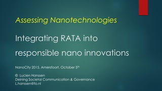 Assessing Nanotechnologies
Integrating RATA into
responsible nano innovations
NanoCity 2015, Amersfoort, October 5th
© Lucien Hanssen
Deining Societal Communication & Governance
L.hanssen@fo.nl
 