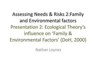 Assessing Needs & Risks 2:Family
and Environmental factors
Presentation 2: Ecological Theory’s
influence on ‘Family &
Environmental Factors’ (DoH, 2000)
Nathan Loynes

 