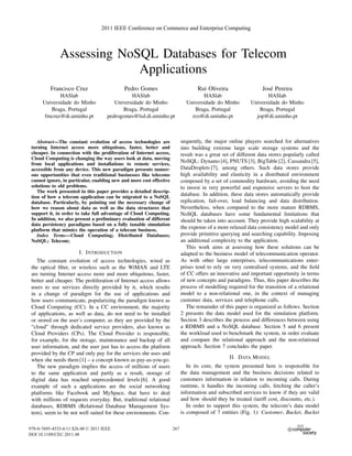 2011 IEEE Conference on Commerce and Enterprise Computing



              Assessing NoSQL Databases for Telecom
                           Applications
          Francisco Cruz                     Pedro Gomes                           Rui Oliveira                  Jos´ Pereira
                                                                                                                    e
             HASlab                            HASlab                                HASlab                        HASlab
      Universidade do Minho             Universidade do Minho                 Universidade do Minho         Universidade do Minho
         Braga, Portugal                   Braga, Portugal                       Braga, Portugal               Braga, Portugal
       fmcruz@di.uminho.pt           pedrogomes@lsd.di.uminho.pt                rco@di.uminho.pt              jop@di.uminho.pt



    Abstract—The constant evolution of access technologies are              sequently, the major online players searched for alternatives
 turning Internet access more ubiquitous, faster, better and                into building extreme large scale storage systems and the
 cheaper. In connection with the proliferation of Internet access,          result was a great set of different data stores popularly called
 Cloud Computing is changing the way users look at data, moving
 from local applications and installations to remote services,
                                                                            NoSQL: Dynamo [4], PNUTS [3], BigTable [2], Cassandra [5],
 accessible from any device. This new paradigm presents numer-              DataDroplets [7], among others. Such data stores provide
 ous opportunities that even traditional businesses like telecoms           high availability and elasticity in a distributed environment
 cannot ignore, in particular, enabling new and more cost effective         composed by a set of commodity hardware, avoiding the need
 solutions to old problems.                                                 to invest in very powerful and expensive servers to host the
    The work presented in this paper provides a detailed descrip-
 tion of how a telecom application can be migrated to a NoSQL
                                                                            database. In addition, these data stores automatically provide
 database. Particularly, by pointing out the necessary change of            replication, fail-over, load balancing and data distribution.
 how we reason about data as well as the data structures that               Nevertheless, when compared to the more mature RDBMS,
 support it, in order to take full advantage of Cloud Computing.            NoSQL databases have some fundamental limitations that
 In addition, we also present a preliminary evaluation of different         should be taken into account. They provide high scalability at
 data persistency paradigms based on a fully tunable simulation
 platform that mimics the operation of a telecom business.
                                                                            the expense of a more relaxed data consistency model and only
    Index Terms—Cloud Computing; Distributed Databases;                     provide primitive querying and searching capability. Imposing
 NoSQL; Telecom;                                                            an additional complexity to the application.
                                                                               This work aims at assessing how these solutions can be
                        I. I NTRODUCTION                                    adapted to the business model of telecommunication operator.
    The constant evolution of access technologies, wired as                 As with other large enterprises, telecommunications enter-
 the optical ﬁber, or wireless such as the WiMAX and LTE                    prises tend to rely on very centralised systems, and the ﬁeld
 are turning Internet access more and more ubiquitous, faster,              of CC offers an innovative and important opportunity in terms
 better and cheaper. The proliferation of Internet access allows            of new concepts and paradigms. Thus, this paper describes the
 users to use services directly provided by it, which results               process of modelling required for the transition of a relational
 in a change of paradigm for the use of applications and                    model to a non-relational one, in the context of managing
 how users communicate, popularizing the paradigm known as                  customer data, services and telephone calls.
 Cloud Computing (CC). In a CC environment, the majority                       The remainder of this paper is organized as follows. Section
 of applications, as well as data, do not need to be installed              2 presents the data model used for the simulation platform.
 or stored on the user’s computer, as they are provided by the              Section 3 describes the process and differences between using
 “cloud” through dedicated service providers, also known as                 a RDBMS and a NoSQL database. Section 5 and 6 present
 Cloud Providers (CPs). The Cloud Provider is responsible,                  the workload used to benchmark the system, in order evaluate
 for example, for the storage, maintenance and backup of all                and compare the relational approach and the non-relational
 user information, and the user just has to access the platform             approach. Section 7 concludes the paper.
 provided by the CP and only pay for the services she uses and
 when she needs them [1] – a concept known as pay-as-you-go.                                      II. DATA M ODEL
    The new paradigm implies the access of millions of users                   In its core, the system presented here is responsible for
 to the same application and partly as a result, storage of                 the data management and the business decisions related to
 digital data has reached unprecedented levels [6]. A good                  customers information in relation to incoming calls. During
 example of such a applications are the social networking                   runtime, it handles the incoming calls, fetching the caller’s
 platforms like Facebook and MySpace, that have to deal                     information and subscribed services to know if they are valid
 with millions of requests everyday. But, traditional relational            and how should they be treated (tariff cost, discounts, etc.).
 databases, RDBMS (Relational Database Management Sys-                         In order to support this system, the telecom’s data model
 tem), seem to be not well suited for these environments. Con-              is composed of 7 entities (Fig. 1): Customer, Bucket, Bucket

978-0-7695-4535-6/11 $26.00 © 2011 IEEE                               267
DOI 10.1109/CEC.2011.48
 