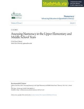 Numeracy
Advancing Education in Quantitative Literacy
Volume 8 | Issue 1 Article 3
1-12-2015
Assessing Numeracy in the Upper Elementary and
Middle School Years
Carol Ann Gitens
Santa Clara University, cgitens@scu.edu
Authors retain copyright of their material under a Creative Commons Non-Commercial Atribution 4.0 License.
Recommended Citation
Gitens, Carol Ann (2015) "Assessing Numeracy in the Upper Elementary and Middle School Years," Numeracy: Vol. 8: Iss. 1, Article
3.
DOI: htp://dx.doi.org/10.5038/1936-4660.8.1.3
Available at: htp://scholarcommons.usf.edu/numeracy/vol8/iss1/art3
 