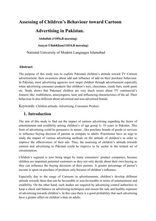 Assessing of Children’s Behaviour toward Cartoon
Advertising in Pakistan.
Abdullah (11056,B morning)
Anayat UllahKhan(11034,B morning)
National University of Modern Languages Islamabad
Abstract
The purpose of this study was to explore Pakistani children’s attitude toward TV Cartoon
advertisement, their awareness about add and influence of add on their purchase behaviour.
In Pakistan, most advertising agencies now target children through advertisement especially
when advertising consumer products like children’s toys, chocolates, candy bars, tooth paste
etc. Study shows that Pakistani children are very much aware about TV commercial’s
features like: truthfulness, annoyingness, taste and influencing characteristics of the ad. Their
behaviour Is also different about advertised and non-advertised brands
Keywords: Children attitude, Advertising, Consumer Product.
1. Introduction
The aim of this study to find out the impact of cartoon advertising regarding the factor of
entertainment and credibility among children’s of age group 6- 10 years in Pakistan .This
form of advertising could be persuasive in nature , like purchase brands of goods or services
or influence buying decision of parents as compare to adults. Practitioner have an urge to
study the impact of various advertising methods on the attitude of children’s in order to
improve the effectiveness of their ads. Thus, the assessing of children’s attitude towards
cartoon and advertising in Pakistan could be improve to be useful in the related set of
circumstances.
Children’s segment is now being target by many consumers’ product companies, because
children are important potential customers as they not only decide about their own buying as
they can influence the buying decisions of their parents. A greater percentage of parent’s
income is spent on purchase of products only because of children’s influence.
Especially due to the usage of Cartoons in advertisements, children’s develop different
attitude towards them that can be favourable or non-favourable in terms of entertainment and
credibility. On the other hand, such studies are required by advertising control authorities to
keep a check and balance on advertising techniques and ensure the safe and healthy exposure
of advertising towards children’s. In this case there is a good probability that such advertising
have a greater affect on children’s than on adults.
 