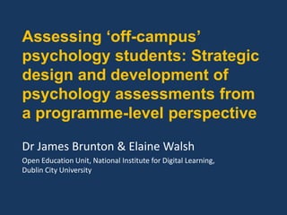 Assessing ‘off-campus’
psychology students: Strategic
design and development of
psychology assessments from
a programme-level perspective
Dr James Brunton & Elaine Walsh
Open Education Unit, National Institute for Digital Learning,
Dublin City University
 