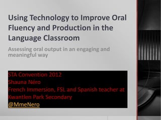 Using Technology to Improve Oral
Fluency and Production in the
Language Classroom
Assessing oral output in an engaging and
meaningful way


STA Convention 2012
Shauna Néro
French Immersion, FSL and Spanish teacher at
Kwantlen Park Secondary
@MmeNero
 