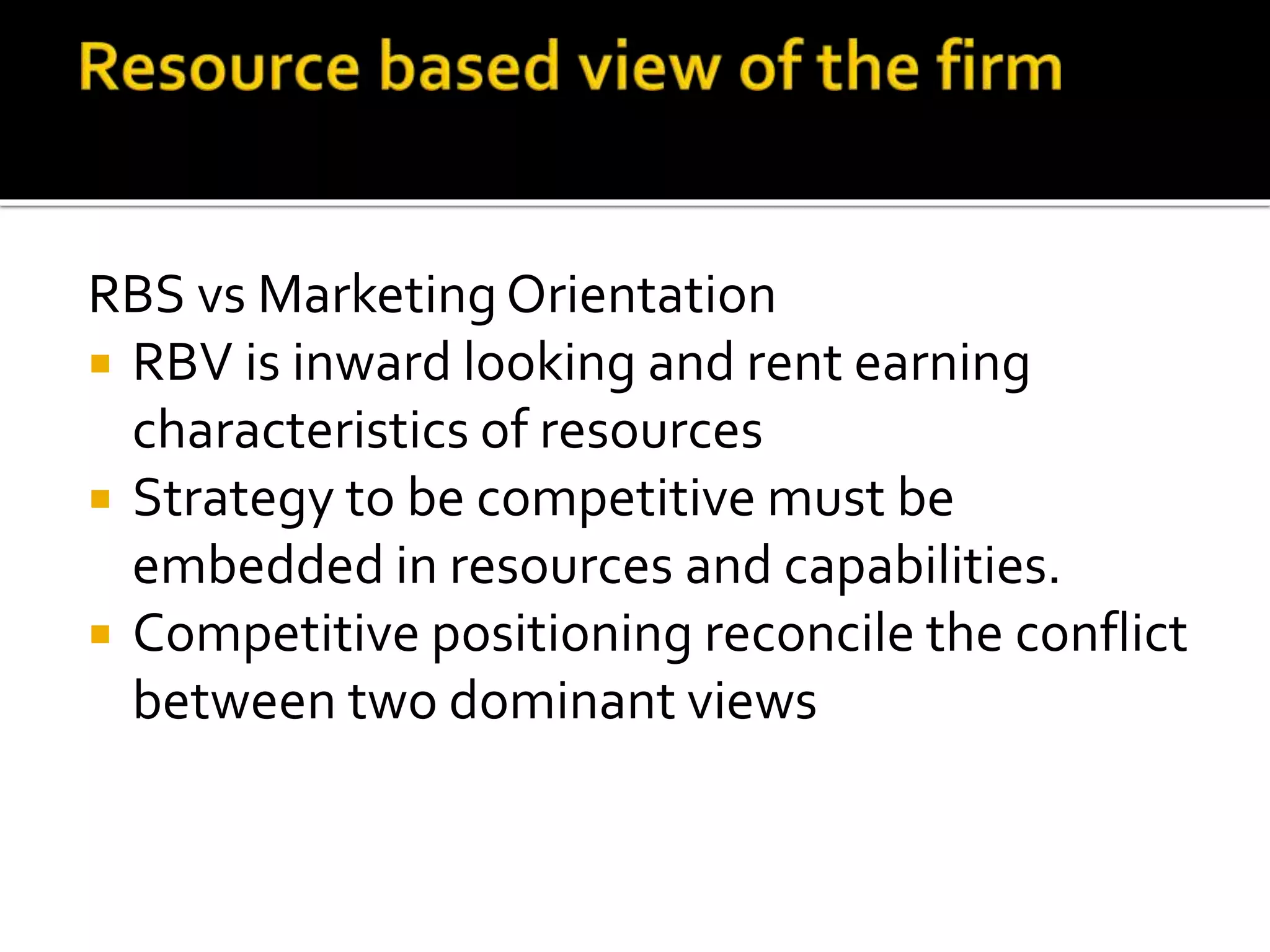 RBS vs Marketing Orientation
 RBV is inward looking and rent earning
characteristics of resources
 Strategy to be competitive must be
embedded in resources and capabilities.
 Competitive positioning reconcile the conflict
between two dominant views
 